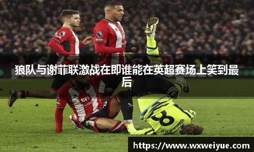 狼队与谢菲联激战在即谁能在英超赛场上笑到最后