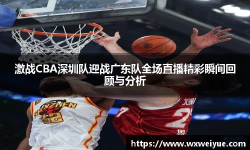 激战CBA深圳队迎战广东队全场直播精彩瞬间回顾与分析